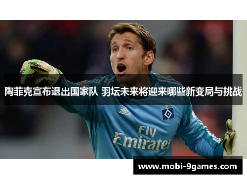 陶菲克宣布退出国家队 羽坛未来将迎来哪些新变局与挑战